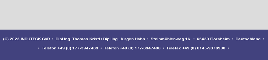 (C) 2023 INDUTECK GbR  •  Dipl.Ing. Thomas Kristl / Dipl.Ing. Jürgen Hahn  •  Steinmühlenweg 16   •  65439 Flörsheim  •  Deutschland  •

•  Telefon +49 (0) 177-3947489  •  Telefon +49 (0) 177-3947490  •  Telefax +49 (0) 6145-9378900  • 

